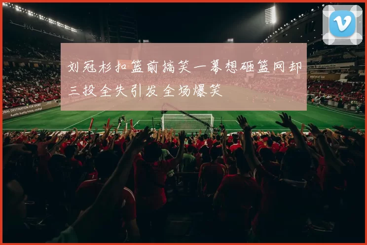 刘冠杉扣篮前搞笑一幕想砸篮网却三投全失引发全场爆笑