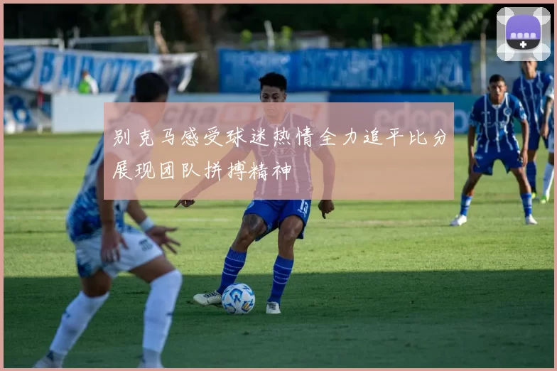 别克马感受球迷热情全力追平比分展现团队拼搏精神