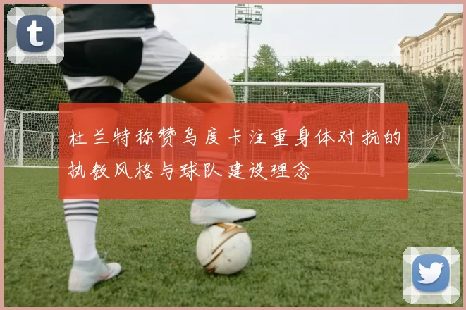 杜兰特称赞乌度卡注重身体对抗的执教风格与球队建设理念