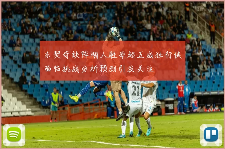 东契奇缺阵湖人胜率超五成独行侠面临挑战分析预测引发关注