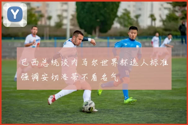 巴西总统谈内马尔世界杯选人标准强调安切洛蒂不看名气