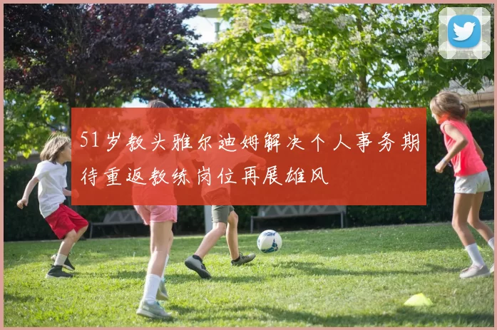 51岁教头雅尔迪姆解决个人事务期待重返教练岗位再展雄风