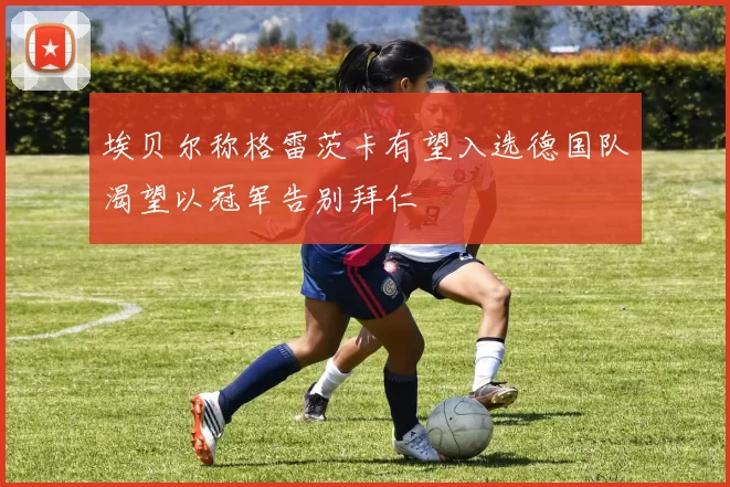 埃贝尔称格雷茨卡有望入选德国队渴望以冠军告别拜仁