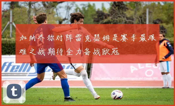 加纳乔称对阵雷克瑟姆是赛季最艰难之战期待全力备战欧冠