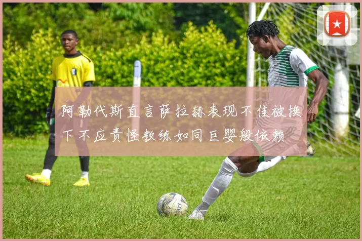 阿勒代斯直言萨拉赫表现不佳被换下不应责怪教练如同巨婴般依赖