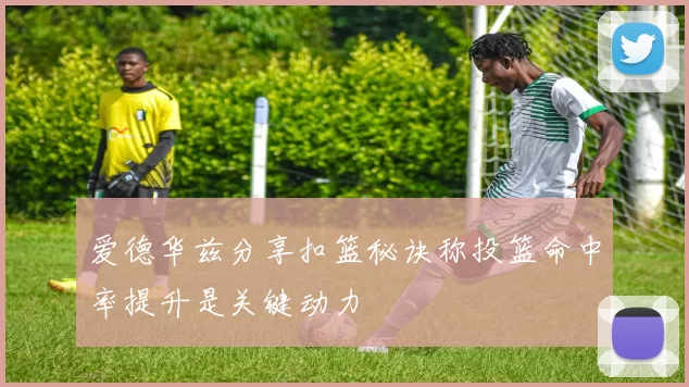 爱德华兹分享扣篮秘诀称投篮命中率提升是关键动力
