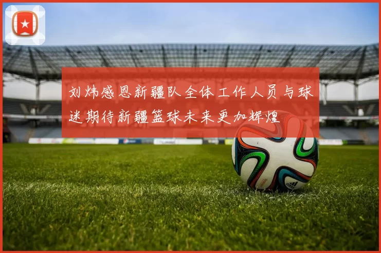 刘炜感恩新疆队全体工作人员与球迷期待新疆篮球未来更加辉煌